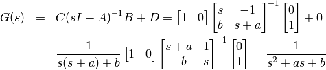 \begin{eqnarray*}
G(s) &=& C(sI-A)^{-1}B + D = \begin{bmatrix} 1 & 0 \end{bmatrix} \begin{bmatrix} s & - 1\\b & s+a \end{bmatrix}^{-1}\begin{bmatrix} 0 \\ 1 \end{bmatrix} + 0 \\ &=& \frac{1}{s(s+a)+b}  \begin{bmatrix} 1 & 0 \end{bmatrix} \begin{bmatrix} s+a &  1\\ -b & s \end{bmatrix}^{-1}\begin{bmatrix} 0 \\ 1 \end{bmatrix} = \frac{1}{s^2+as+b}
\end{eqnarray*}